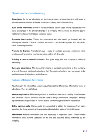 24
Objectives of Internet Advertising
Advertising: As far as advertising on the Internet goes, all advertisements will serve to
attract the user's attention and draw him to the company, which is advertising.
Build brand awareness: Direct or indirect methods can be used on the websites to build
brand awareness of the different brands of a company. This is where the Internet scores
traditional media and methods as explained below.
Stimulate direct action: Visitors to a company's web site should get involved with the
offerings on the site. Valuable customer information can also be captured and tracked for
future marketing initiatives.
Promote its brands: Promotional give - away or contests generate excitement while
simultaneously promoting your brands online, aiding off - line sale.
Building a culture around its brands: This goes along with that company's traditional
advertising.
Surrogate advertising: This is another means of surrogate advertising of the company,
where all forms of traditional advertising fail. Surrogate advertising can be proved to be
positive in case of advertising on the Internet.
Features of Internet Advertising
Advertising on the Internet has certain unique features that differentiate it from other forms of
advertising. They are as follows:
Member registration: Member registration is an efficient tool that is used by firms to create
their database. Such a database may be used to design promotional campaigns. Allowing
registered users to participate in various events can follow systems of free registration.
Online opinion polls: Opinion polls are conducted to obtain the responses from users
regarding the firms' products and services besides including topics of general interest.
Newsletters: Regular newsletters are sent especially to registered users. These contain
information about current updations on the site and activities being performed by the
company.
 