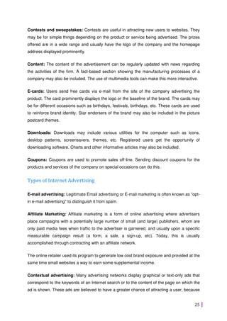 25
Contests and sweepstakes: Contests are useful in attracting new users to websites. They
may be for simple things depending on the product or service being advertised. The prizes
offered are in a wide range and usually have the logo of the company and the homepage
address displayed prominently.
Content: The content of the advertisement can be regularly updated with news regarding
the activities of the firm. A fact-based section showing the manufacturing processes of a
company may also be included. The use of multimedia tools can make this more interactive.
E-cards: Users send free cards via e-mail from the site of the company advertising the
product. The card prominently displays the logo or the baseline of the brand. The cards may
be for different occasions such as birthdays, festivals, birthdays, etc. These cards are used
to reinforce brand identity. Star endorsers of the brand may also be included in the picture
postcard themes.
Downloads: Downloads may include various utilities for the computer such as icons,
desktop patterns, screensavers, themes, etc. Registered users get the opportunity of
downloading software. Charts and other informative articles may also be included.
Coupons: Coupons are used to promote sales off-line. Sending discount coupons for the
products and services of the company on special occasions can do this.
Types of Internet Advertising
E-mail advertising: Legitimate Email advertising or E-mail marketing is often known as "opt-
in e-mail advertising" to distinguish it from spam.
Affiliate Marketing: Affiliate marketing is a form of online advertising where advertisers
place campaigns with a potentially large number of small (and large) publishers, whom are
only paid media fees when traffic to the advertiser is garnered, and usually upon a specific
measurable campaign result (a form, a sale, a sign-up, etc). Today, this is usually
accomplished through contracting with an affiliate network.
The online retailer used its program to generate low cost brand exposure and provided at the
same time small websites a way to earn some supplemental income.
Contextual advertising: Many advertising networks display graphical or text-only ads that
correspond to the keywords of an Internet search or to the content of the page on which the
ad is shown. These ads are believed to have a greater chance of attracting a user, because
 