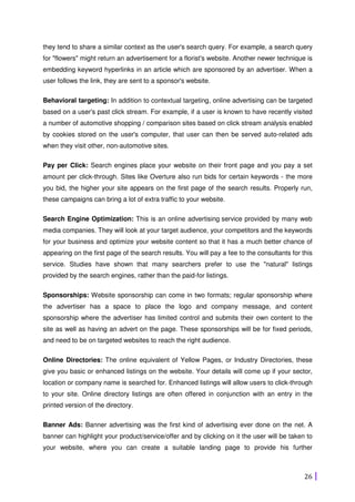 26
they tend to share a similar context as the user's search query. For example, a search query
for "flowers" might return an advertisement for a florist's website. Another newer technique is
embedding keyword hyperlinks in an article which are sponsored by an advertiser. When a
user follows the link, they are sent to a sponsor's website.
Behavioral targeting: In addition to contextual targeting, online advertising can be targeted
based on a user's past click stream. For example, if a user is known to have recently visited
a number of automotive shopping / comparison sites based on click stream analysis enabled
by cookies stored on the user's computer, that user can then be served auto-related ads
when they visit other, non-automotive sites.
Pay per Click: Search engines place your website on their front page and you pay a set
amount per click-through. Sites like Overture also run bids for certain keywords - the more
you bid, the higher your site appears on the first page of the search results. Properly run,
these campaigns can bring a lot of extra traffic to your website.
Search Engine Optimization: This is an online advertising service provided by many web
media companies. They will look at your target audience, your competitors and the keywords
for your business and optimize your website content so that it has a much better chance of
appearing on the first page of the search results. You will pay a fee to the consultants for this
service. Studies have shown that many searchers prefer to use the "natural" listings
provided by the search engines, rather than the paid-for listings.
Sponsorships: Website sponsorship can come in two formats; regular sponsorship where
the advertiser has a space to place the logo and company message, and content
sponsorship where the advertiser has limited control and submits their own content to the
site as well as having an advert on the page. These sponsorships will be for fixed periods,
and need to be on targeted websites to reach the right audience.
Online Directories: The online equivalent of Yellow Pages, or Industry Directories, these
give you basic or enhanced listings on the website. Your details will come up if your sector,
location or company name is searched for. Enhanced listings will allow users to click-through
to your site. Online directory listings are often offered in conjunction with an entry in the
printed version of the directory.
Banner Ads: Banner advertising was the first kind of advertising ever done on the net. A
banner can highlight your product/service/offer and by clicking on it the user will be taken to
your website, where you can create a suitable landing page to provide his further
 