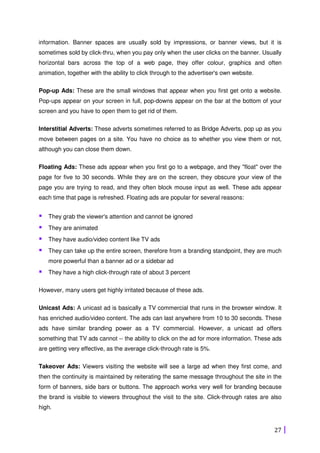 27
information. Banner spaces are usually sold by impressions, or banner views, but it is
sometimes sold by click-thru, when you pay only when the user clicks on the banner. Usually
horizontal bars across the top of a web page, they offer colour, graphics and often
animation, together with the ability to click through to the advertiser's own website.
Pop-up Ads: These are the small windows that appear when you first get onto a website.
Pop-ups appear on your screen in full, pop-downs appear on the bar at the bottom of your
screen and you have to open them to get rid of them.
Interstitial Adverts: These adverts sometimes referred to as Bridge Adverts, pop up as you
move between pages on a site. You have no choice as to whether you view them or not,
although you can close them down.
Floating Ads: These ads appear when you first go to a webpage, and they "float" over the
page for five to 30 seconds. While they are on the screen, they obscure your view of the
page you are trying to read, and they often block mouse input as well. These ads appear
each time that page is refreshed. Floating ads are popular for several reasons:
They grab the viewer's attention and cannot be ignored
They are animated
They have audio/video content like TV ads
They can take up the entire screen, therefore from a branding standpoint, they are much
more powerful than a banner ad or a sidebar ad
They have a high click-through rate of about 3 percent
However, many users get highly irritated because of these ads.
Unicast Ads: A unicast ad is basically a TV commercial that runs in the browser window. It
has enriched audio/video content. The ads can last anywhere from 10 to 30 seconds. These
ads have similar branding power as a TV commercial. However, a unicast ad offers
something that TV ads cannot -- the ability to click on the ad for more information. These ads
are getting very effective, as the average click-through rate is 5%.
Takeover Ads: Viewers visiting the website will see a large ad when they first come, and
then the continuity is maintained by reiterating the same message throughout the site in the
form of banners, side bars or buttons. The approach works very well for branding because
the brand is visible to viewers throughout the visit to the site. Click-through rates are also
high.
 
