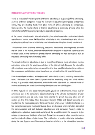 28
INTERNET ADVERTISING TRENDS
There is no question that the growth of Internet advertising is outpacing offline advertising.
As more and more companies realize the real value in advertising their goods and services
online, they are diverting funds from other forms of offline advertising to compensate.
Consequently, the market share of Internet advertising is continually growing while the
market share of offline advertising mediums stagnates or declines.
At the current rate of growth, Internet advertising has already overtaken radio advertising in
spending and market share. While outdoor advertising is also experiencing growth, it is not
growing as rapidly as Internet advertising, and Internet advertising has already overtaken it.
The dominant forms of offline advertising, television, newspapers and magazines, still hold
the lion share of the market, but their market share is expected to decrease slowly over the
next few years. Some estimations predict Internet advertising will hold as much as 10% of
the global advertising market share by 2009.
The growth in Internet advertising is due to two different factors, more advertisers moving
promotions online and the growing penetration of the Internet itself. Because the Internet is
still a relatively new medium when compared to other long established advertising mediums
like newspapers and television, advertisers have not yet realized the full potential for gain.
Even in developed markets, ad budgets don’t even come close to matching consumption
rates. This shows how much room for growth Internet advertising really has. While there is
no way to guarantee these predictions, the current trends bear them out. Market share for
Internet advertising will surely continue to grow rapidly over the coming years.
In 2008, if you’re not on a social networking site, you’re not on the Internet. It’s as true for
advertisers as it is for consumers. Social networking is the ultimate manifestation of user
generated content, and as such, holds more potential for growth than any other form of
content on the Web today. User Generated Content (UGC) and Social Networks are
transforming the media ecosystem. Gone are the days when power rested in the hands of a
few content creators and media distributors. Gone are the days when marketers controlled
the communication and path between advertisement and consumer. Today’s model is
collaborative, collective, customized and shared. It’s a world in which the consumer is the
creator, consumer and distributor of content. Today there are over a billion content creators
and hundreds of millions of distributors. The proliferation of quality, affordable technology
during the past 5 years, one of the most profound social effects of the Internet has been the
 