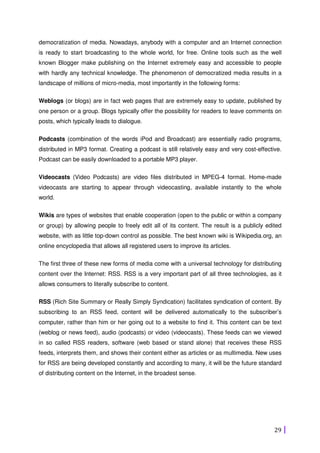 29
democratization of media. Nowadays, anybody with a computer and an Internet connection
is ready to start broadcasting to the whole world, for free. Online tools such as the well
known Blogger make publishing on the Internet extremely easy and accessible to people
with hardly any technical knowledge. The phenomenon of democratized media results in a
landscape of millions of micro-media, most importantly in the following forms:
Weblogs (or blogs) are in fact web pages that are extremely easy to update, published by
one person or a group. Blogs typically offer the possibility for readers to leave comments on
posts, which typically leads to dialogue.
Podcasts (combination of the words iPod and Broadcast) are essentially radio programs,
distributed in MP3 format. Creating a podcast is still relatively easy and very cost-effective.
Podcast can be easily downloaded to a portable MP3 player.
Videocasts (Video Podcasts) are video files distributed in MPEG-4 format. Home-made
videocasts are starting to appear through videocasting, available instantly to the whole
world.
Wikis are types of websites that enable cooperation (open to the public or within a company
or group) by allowing people to freely edit all of its content. The result is a publicly edited
website, with as little top-down control as possible. The best known wiki is Wikipedia.org, an
online encyclopedia that allows all registered users to improve its articles.
The first three of these new forms of media come with a universal technology for distributing
content over the Internet: RSS. RSS is a very important part of all three technologies, as it
allows consumers to literally subscribe to content.
RSS (Rich Site Summary or Really Simply Syndication) facilitates syndication of content. By
subscribing to an RSS feed, content will be delivered automatically to the subscriber’s
computer, rather than him or her going out to a website to find it. This content can be text
(weblog or news feed), audio (podcasts) or video (videocasts). These feeds can we viewed
in so called RSS readers, software (web based or stand alone) that receives these RSS
feeds, interprets them, and shows their content either as articles or as multimedia. New uses
for RSS are being developed constantly and according to many, it will be the future standard
of distributing content on the Internet, in the broadest sense.
 