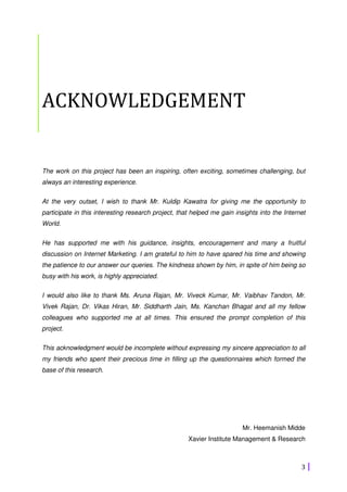 3
ACKNOWLEDGEMENT
The work on this project has been an inspiring, often exciting, sometimes challenging, but
always an interesting experience.
At the very outset, I wish to thank Mr. Kuldip Kawatra for giving me the opportunity to
participate in this interesting research project, that helped me gain insights into the Internet
World.
He has supported me with his guidance, insights, encouragement and many a fruitful
discussion on Internet Marketing. I am grateful to him to have spared his time and showing
the patience to our answer our queries. The kindness shown by him, in spite of him being so
busy with his work, is highly appreciated.
I would also like to thank Ms. Aruna Rajan, Mr. Viveck Kumar, Mr. Vaibhav Tandon, Mr.
Vivek Rajan, Dr. Vikas Hiran, Mr. Siddharth Jain, Ms. Kanchan Bhagat and all my fellow
colleagues who supported me at all times. This ensured the prompt completion of this
project.
This acknowledgment would be incomplete without expressing my sincere appreciation to all
my friends who spent their precious time in filling up the questionnaires which formed the
base of this research.
Mr. Heemanish Midde
Xavier Institute Management & Research
 