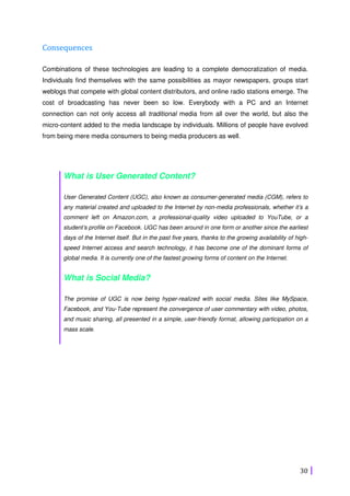 30
Consequences
Combinations of these technologies are leading to a complete democratization of media.
Individuals find themselves with the same possibilities as mayor newspapers, groups start
weblogs that compete with global content distributors, and online radio stations emerge. The
cost of broadcasting has never been so low. Everybody with a PC and an Internet
connection can not only access all traditional media from all over the world, but also the
micro-content added to the media landscape by individuals. Millions of people have evolved
from being mere media consumers to being media producers as well.
What is User Generated Content?
User Generated Content (UGC), also known as consumer-generated media (CGM), refers to
any material created and uploaded to the Internet by non-media professionals, whether it’s a
comment left on Amazon.com, a professional-quality video uploaded to YouTube, or a
student’s profile on Facebook. UGC has been around in one form or another since the earliest
days of the Internet itself. But in the past five years, thanks to the growing availability of high-
speed Internet access and search technology, it has become one of the dominant forms of
global media. It is currently one of the fastest growing forms of content on the Internet.
What is Social Media?
The promise of UGC is now being hyper-realized with social media. Sites like MySpace,
Facebook, and You-Tube represent the convergence of user commentary with video, photos,
and music sharing, all presented in a simple, user-friendly format, allowing participation on a
mass scale.
 