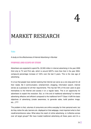31
4
MARKET RESEARCH
Title
A study on the effectiveness of Internet Advertising in Mumbai
PURPOSE AND SCOPE OF STUDY
Advertisers are expected to spend Rs. 22,500 million in internet advertising in the year 2009
third only to TV and Print ads, which is around 5257% more than that in the year 2004,
compound percentage increase of 124% over the last 5 years. This is the new age of
advertising.
It is true that people have started realizing that internet can serve as a one stop point for all
their needs. Be it communication, entertainment, shopping, information search, internet
serves as a panacea for all their requirements. This has led 70% of the ever users to glue
themselves to the Internet and access it on a regular basis. This is an opportunity for
advertisers to exploit this revolution. But, is it the end of traditional advertising? Is internet
advertising effective and efficient compared to the traditional form?? Does it fulfill the basic
objectives of advertising (create awareness, to generate sales, build positive image,
etc…)???
The problem is that, volumes of consumers are online everyday for their personal work, but
do they notice the ads, banners etc. displayed on that webpage, most important what is their
recall/remembrance value. What about the reach of online advertising, is it effective across
over all target groups? We have trusted traditional advertising all these years and it’s a
 