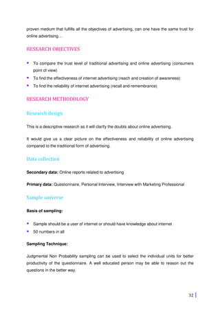 32
proven medium that fulfills all the objectives of advertising, can one have the same trust for
online advertising…
RESEARCH OBJECTIVES
To compare the trust level of traditional advertising and online advertising (consumers
point of view)
To find the effectiveness of internet advertising (reach and creation of awareness)
To find the reliability of internet advertising (recall and remembrance)
RESEARCH METHODOLOGY
Research design
This is a descriptive research as it will clarify the doubts about online advertising.
It would give us a clear picture on the effectiveness and reliability of online advertising
compared to the traditional form of advertising.
Data collection
Secondary data: Online reports related to advertising
Primary data: Questionnaire, Personal Interview, Interview with Marketing Professional
Sample universe
Basis of sampling:
Sample should be a user of internet or should have knowledge about internet
50 numbers in all
Sampling Technique:
Judgmental Non Probability sampling can be used to select the individual units for better
productivity of the questionnaire. A well educated person may be able to reason out the
questions in the better way.
 