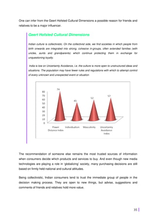 35
One can infer from the Geert Hofsted Cultural Dimensions a possible reason for friends and
relatives to be a major influencer.
Geert Hofsted Cultural Dimensions
Indian culture is collectivistic. On the collectivist side, we find societies in which people from
birth onwards are integrated into strong, cohesive in-groups, often extended families (with
uncles, aunts and grandparents) which continue protecting them in exchange for
unquestioning loyalty.
India is low on Uncertainty Avoidance, i.e. the culture is more open to unstructured ideas and
situations. The population may have fewer rules and regulations with which to attempt control
of every unknown and unexpected event or situation
The recommendation of someone else remains the most trusted sources of information
when consumers decide which products and services to buy. And even though new media
technologies are playing a role in ‘globalizing’ society, many purchasing decisions are still
based on firmly held national and cultural attitudes.
Being collectivistic, Indian consumers tend to trust the immediate group of people in the
decision making process. They are open to new things, but advise, suggestions and
comments of friends and relatives hold more value.
 