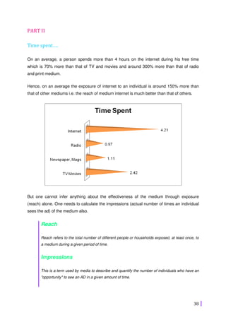 38
PART II
Time spent….
On an average, a person spends more than 4 hours on the internet during his free time
which is 70% more than that of TV and movies and around 300% more than that of radio
and print medium.
Hence, on an average the exposure of internet to an individual is around 150% more than
that of other mediums i.e. the reach of medium internet is much better than that of others.
But one cannot infer anything about the effectiveness of the medium through exposure
(reach) alone. One needs to calculate the impressions (actual number of times an individual
sees the ad) of the medium also.
Reach
Reach refers to the total number of different people or households exposed, at least once, to
a medium during a given period of time.
Impressions
This is a term used by media to describe and quantify the number of individuals who have an
"opportunity" to see an AD in a given amount of time.
 