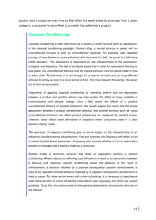 44
product and a consumer over time so that when the need arises to purchase from a given
category, a consumer is more likely to consider that advertiser’s product.
Classical Conditionings
Classical conditioning is often referred to as a means in which humans learn by association.
In the classical conditioning paradigm, Pavlov’s Dog, a neutral stimulus is paired with an
unconditioned stimulus to elicit an unconditioned response. For example, after repeated
pairings of meat (known to cause salivation) with the sound of a bell, the sound of a bell alone
elicits salivation. This association is dependent on two characteristics of the association:
contiguity and frequency. The law of contiguity states that in order for associative learning to
take place, the unconditioned stimulus and the neutral stimulus must be paired close in time
to each other. Furthermore, it is not enough for a neutral stimulus and an unconditioned
stimulus to simply co-exist in a close period of time. The more frequent the pairing, the easier
it is to form an association.
Proponents of applying classical conditioning to marketing believe that the association
between a product and positive stimuli may help explain the effect of many variables in
communication and attitude change. Gorn (1982) tested the effects of a positive
unconditioned stimulus on product preference. His results support the notion that the simple
association between a product (conditioned stimulus) and another stimulus such as music
(unconditioned stimulus) can affect product preferences as measured by product choice.
However, these effects were diminished in situations where consumers were in a clear
decision making mode.
The learning’s of classical conditioning give us some insight on the characteristics of an
effectively branded Internet advertisement. First and foremost, the frequency with which an ad
is served impacts brand awareness. .Frequency also impacts whether or not an association
between a message and a brand is made by a consumer.
Another model of consumer behavior that relies on associative learning is operant
conditioning. Where classical conditioning says behavior is a result of an association between
a stimulus and response, operant conditioning states that behavior is the result of
reinforcement; a behavior followed by a positive consequence (positive reinforcement) is
likely to be repeated whereas behavior followed by a negative consequence (punishment) is
likely to cease. To relate reinforcement with online advertising, it is necessary to hypothesize
what characteristics of online advertising respondents view negatively and which are viewed
positively. To do this, the authors drew on their general observations of consumer behavior on
the Internet.
 