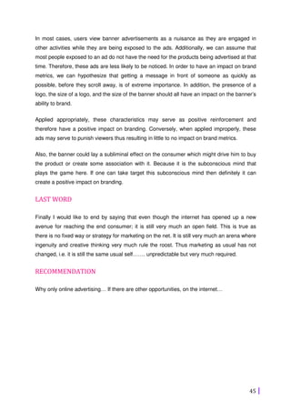 45
In most cases, users view banner advertisements as a nuisance as they are engaged in
other activities while they are being exposed to the ads. Additionally, we can assume that
most people exposed to an ad do not have the need for the products being advertised at that
time. Therefore, these ads are less likely to be noticed. In order to have an impact on brand
metrics, we can hypothesize that getting a message in front of someone as quickly as
possible, before they scroll away, is of extreme importance. In addition, the presence of a
logo, the size of a logo, and the size of the banner should all have an impact on the banner’s
ability to brand.
Applied appropriately, these characteristics may serve as positive reinforcement and
therefore have a positive impact on branding. Conversely, when applied improperly, these
ads may serve to punish viewers thus resulting in little to no impact on brand metrics.
Also, the banner could lay a subliminal effect on the consumer which might drive him to buy
the product or create some association with it. Because it is the subconscious mind that
plays the game here. If one can take target this subconscious mind then definitely it can
create a positive impact on branding.
LAST WORD
Finally I would like to end by saying that even though the internet has opened up a new
avenue for reaching the end consumer; it is still very much an open field. This is true as
there is no fixed way or strategy for marketing on the net. It is still very much an arena where
ingenuity and creative thinking very much rule the roost. Thus marketing as usual has not
changed, i.e. it is still the same usual self……. unpredictable but very much required.
RECOMMENDATION
Why only online advertising… If there are other opportunities, on the internet…
 
