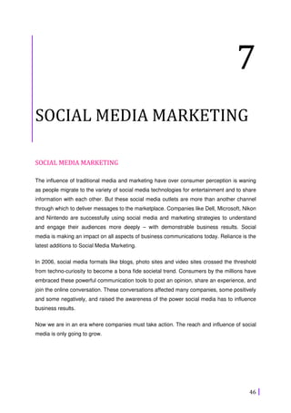 46
7
SOCIAL MEDIA MARKETING
SOCIAL MEDIA MARKETING
The influence of traditional media and marketing have over consumer perception is waning
as people migrate to the variety of social media technologies for entertainment and to share
information with each other. But these social media outlets are more than another channel
through which to deliver messages to the marketplace. Companies like Dell, Microsoft, Nikon
and Nintendo are successfully using social media and marketing strategies to understand
and engage their audiences more deeply – with demonstrable business results. Social
media is making an impact on all aspects of business communications today. Reliance is the
latest additions to Social Media Marketing.
In 2006, social media formats like blogs, photo sites and video sites crossed the threshold
from techno-curiosity to become a bona fide societal trend. Consumers by the millions have
embraced these powerful communication tools to post an opinion, share an experience, and
join the online conversation. These conversations affected many companies, some positively
and some negatively, and raised the awareness of the power social media has to influence
business results.
Now we are in an era where companies must take action. The reach and influence of social
media is only going to grow.
 