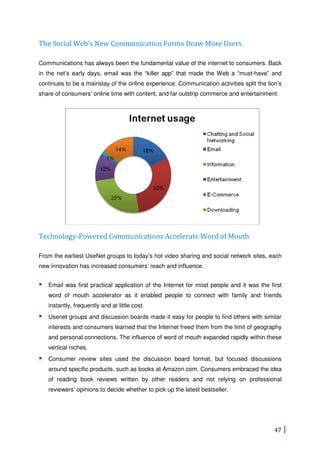 47
The Social Web’s New Communication Forms Draw More Users
Communications has always been the fundamental value of the internet to consumers. Back
in the net’s early days, email was the “killer app” that made the Web a “must-have” and
continues to be a mainstay of the online experience. Communication activities split the lion’s
share of consumers’ online time with content, and far outstrip commerce and entertainment.
Technology-Powered Communications Accelerate Word of Mouth
From the earliest UseNet groups to today’s hot video sharing and social network sites, each
new innovation has increased consumers’ reach and influence.
Email was first practical application of the Internet for most people and it was the first
word of mouth accelerator as it enabled people to connect with family and friends
instantly, frequently and at little cost.
Usenet groups and discussion boards made it easy for people to find others with similar
interests and consumers learned that the Internet freed them from the limit of geography
and personal connections. The influence of word of mouth expanded rapidly within these
vertical niches.
Consumer review sites used the discussion board format, but focused discussions
around specific products, such as books at Amazon.com. Consumers embraced the idea
of reading book reviews written by other readers and not relying on professional
reviewers’ opinions to decide whether to pick up the latest bestseller.
 