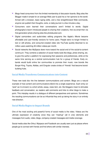 48
Blogs freed consumers from the limited membership of discussion boards. Blog sites like
Blogger made it simple for an average Web user to post his or her opinions to the world.
Armed with a browser, basic typing skills, and a few straightforward Web commands,
anyone can publish their thoughts, rants, or daily journal in a few minutes a day.
Consumers soon learned their conversations aren’t limited to words. Digital
photography’s boom introduced people to sharing their creations, first via email then via
first-generation photo-sharing sites like photobucket.com.
Digital camcorders and audio/video editing programs like Apple’s iMovie became
affordable and user-friendly versions for home users. People were no longer limited to
text or still photos, and consumer-created video site YouTube quickly bloomed to six
million users watching 40 million videos per month.
Social networks like MySpace skew more toward the social end of the social-to-content
continuum. They combine a selection of social media tools like blogs, photo sharing, etc.
to give the author a platform for expressing their passions and preferences, while at the
same time serving as a central communication hub for a group of friends. Early on,
bands would build online fan communities to promote their music; now brands like
Burger King, Toyota, Adidas, and Cingular create circles of “friends” that become brand-
building hubs.
Social Media Transforms Communications into Content
These new tools blur the line between communications and content. Blogs are a natural
example of how content and communications blend into a single experience. Each entry (or
“post” as it is known) is a short article, essay, news item, etc. But bloggers mean to stimulate
feedback and conversation, as readers add comments and links to other blogs to make a
point. This interplay results in a dialogue of different perspectives and opinions. Sometimes
the resulting communications can be so influential they end up taking the story in an entirely
new direction.
Social Media Begins to Impact Brands
One of the most exciting and powerful forms of social media is the video. Videos are the
ultimate expression of creativity since they can “mashup” (all in one) elements and
messages from audio, video, blogs, company-created messages and media coverage.
Social media sites like Orkut, Myspace and Facebook are usually seen just as places where
people go to connect with friends and find others with similar interests.
 