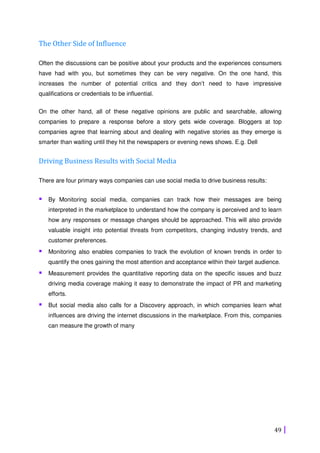 49
The Other Side of Influence
Often the discussions can be positive about your products and the experiences consumers
have had with you, but sometimes they can be very negative. On the one hand, this
increases the number of potential critics and they don’t need to have impressive
qualifications or credentials to be influential.
On the other hand, all of these negative opinions are public and searchable, allowing
companies to prepare a response before a story gets wide coverage. Bloggers at top
companies agree that learning about and dealing with negative stories as they emerge is
smarter than waiting until they hit the newspapers or evening news shows. E.g. Dell
Driving Business Results with Social Media
There are four primary ways companies can use social media to drive business results:
By Monitoring social media, companies can track how their messages are being
interpreted in the marketplace to understand how the company is perceived and to learn
how any responses or message changes should be approached. This will also provide
valuable insight into potential threats from competitors, changing industry trends, and
customer preferences.
Monitoring also enables companies to track the evolution of known trends in order to
quantify the ones gaining the most attention and acceptance within their target audience.
Measurement provides the quantitative reporting data on the specific issues and buzz
driving media coverage making it easy to demonstrate the impact of PR and marketing
efforts.
But social media also calls for a Discovery approach, in which companies learn what
influences are driving the internet discussions in the marketplace. From this, companies
can measure the growth of many
 