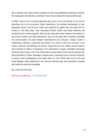 5
still a relatively new medium when compared to other long established advertising mediums
like newspapers and television, advertisers have not yet realized the full potential for gain.
In 2008, if you’re not on a social networking site, you’re not on the Internet. It’s as true for
advertisers as it is for consumers. Social networking is the ultimate manifestation of user
generated content, and as such, holds more potential for growth than any other form of
content on the Web today. User Generated Content (UGC) and Social Networks are
transforming the media ecosystem. Gone are the days when power rested in the hands of a
few content creators and media distributors. Gone are the days when marketers controlled
the communication and path between advertisement and consumer. Today’s model is
collaborative, collective, customized and shared. It’s a world in which the consumer is the
creator, consumer and distributor of content. Today there are over a billion content creators
and hundreds of millions of distributors. The proliferation of quality, affordable technology
during the past 5 years, one of the most profound social effects of the Internet has been the
democratization of media. Nowadays, anybody with a computer and an Internet connection
is ready to start broadcasting to the whole world, for free. Online tools such as the well
known Blogger make publishing on the Internet extremely easy and accessible to people
with hardly any technical knowledge.
But, at the end of the day,
Internet marketing …. Is it there yet?
 