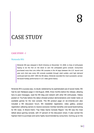 50
8
CASE STUDY
CASE STUDY - I
Nintendo Wii
Nintendo Wii was released in North America on November 19, 2006, to lines of enthusiasts
hoping to be the first on the block to own the anticipated game console. Consumers
purchased more than one million Wii consoles in the 44 days between the U.S. launch and
year end—that was every Wii console available through retail outlets—and high demand
continued well into 2007. With the Wii debut, Nintendo recorded the most successful, across-
the-board holiday performance in U.S. video game history.
Nintendo Wii’s success was, no doubt, bolstered by its sophisticated use of social media. Wii
had its own MySpace page in mid-August, 2006, three months before the release, allowing
fans to post messages, read the Wii blog and network with other Wii enthusiasts. Videos
posted on YouTube before the debut showed product demonstrations and insider looks at
available games for the new console. The Wii product page on wii.nintendo.com also
included a Wii discussion forum, Wii newsletter registration, video gallery, product
registration (allowing owners to receive exclusive member benefits) and social bookmarking
for Wii news. In Brand Intel’s “Top Video Game Console Report,” the Wii was the most
talked about gaming console, with 37 percent of the discussion share. It also carried the
highest intent to purchase and came highly recommended by consumers. Coming up on the
 