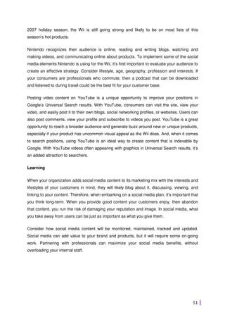 51
2007 holiday season, the Wii is still going strong and likely to be on most lists of this
season’s hot products.
Nintendo recognizes their audience is online, reading and writing blogs, watching and
making videos, and communicating online about products. To implement some of the social
media elements Nintendo is using for the Wii, it’s first important to evaluate your audience to
create an effective strategy. Consider lifestyle, age, geography, profession and interests. If
your consumers are professionals who commute, then a podcast that can be downloaded
and listened to during travel could be the best fit for your customer base.
Posting video content on YouTube is a unique opportunity to improve your positions in
Google’s Universal Search results. With YouTube, consumers can visit the site, view your
video, and easily post it to their own blogs, social networking profiles, or websites. Users can
also post comments, view your profile and subscribe to videos you post. YouTube is a great
opportunity to reach a broader audience and generate buzz around new or unique products,
especially if your product has uncommon visual appeal as the Wii does. And, when it comes
to search positions, using YouTube is an ideal way to create content that is indexable by
Google. With YouTube videos often appearing with graphics in Universal Search results, it’s
an added attraction to searchers.
Learning
When your organization adds social media content to its marketing mix with the interests and
lifestyles of your customers in mind, they will likely blog about it, discussing, viewing, and
linking to your content. Therefore, when embarking on a social media plan, it’s important that
you think long-term. When you provide good content your customers enjoy, then abandon
that content, you run the risk of damaging your reputation and image. In social media, what
you take away from users can be just as important as what you give them.
Consider how social media content will be monitored, maintained, tracked and updated.
Social media can add value to your brand and products, but it will require some on-going
work. Partnering with professionals can maximize your social media benefits, without
overloading your internal staff.
 