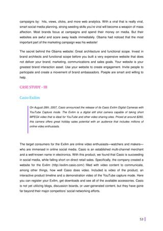 53
campaigns by: hits, views, clicks, and more web analytics. With a viral that is really viral,
smart social media planning, strong seeding skills you’re viral will become a weapon of mass
affection. Most brands focus at campaigns and spend their money on media. But their
websites are awful and scare away leads immediately. Obama had noticed that the most
important part of the marketing campaign was his website!
The secret behind the Obama website: Great architecture and functional scope. Invest in
brand architects and functional scope before you built a very expensive website that does
not deliver your brand, marketing, communications and sales goals. Your website is your
greatest brand interaction asset. Use your website to create engagement. Invite people to
participate and create a movement of brand ambassadors. Poeple are smart and willing to
help.
CASE STUDY - III
Casio Exilim
On August 28th, 2007, Casio announced the release of its Casio Exilim Digital Cameras with
YouTube Capture mode. The Exilim is a digital still shot camera capable of taking short
MPEG4 video that is ideal for YouTube and other video sharing sites. Priced at around $280,
this camera offers great holiday sales potential with an audience that includes millions of
online video enthusiasts.
The target consumers for the Exilim are online video enthusiasts—watchers and makers—
who are immersed in online social media. Casio is an established multi-channel merchant
and a well-known name in electronics. With this product, we found that Casio is succeeding
in social media, while falling short on direct retail sales. Specifically, the company created a
website for the Exilim (http://exilim.casio.com/) filled with video content to communicate,
among other things, how well Casio does video. Included is video of the product, an
interactive product timeline and a demonstration video of the YouTube capture mode. Here
you can register your Exilim, get downloads and see all of the available accessories. Casio
is not yet utilizing blogs, discussion boards, or user-generated content, but they have gone
far beyond their major competitors’ social networking efforts.
 