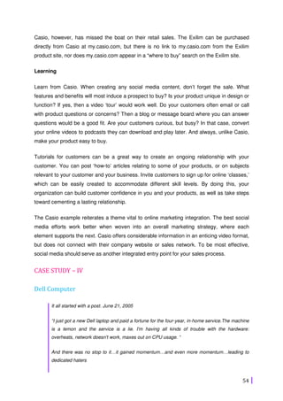 54
Casio, however, has missed the boat on their retail sales. The Exilim can be purchased
directly from Casio at my.casio.com, but there is no link to my.casio.com from the Exilim
product site, nor does my.casio.com appear in a “where to buy” search on the Exilim site.
Learning
Learn from Casio. When creating any social media content, don’t forget the sale. What
features and benefits will most induce a prospect to buy? Is your product unique in design or
function? If yes, then a video ‘tour’ would work well. Do your customers often email or call
with product questions or concerns? Then a blog or message board where you can answer
questions would be a good fit. Are your customers curious, but busy? In that case, convert
your online videos to podcasts they can download and play later. And always, unlike Casio,
make your product easy to buy.
Tutorials for customers can be a great way to create an ongoing relationship with your
customer. You can post ‘how-to’ articles relating to some of your products, or on subjects
relevant to your customer and your business. Invite customers to sign up for online ‘classes,’
which can be easily created to accommodate different skill levels. By doing this, your
organization can build customer confidence in you and your products, as well as take steps
toward cementing a lasting relationship.
The Casio example reiterates a theme vital to online marketing integration. The best social
media efforts work better when woven into an overall marketing strategy, where each
element supports the next. Casio offers considerable information in an enticing video format,
but does not connect with their company website or sales network. To be most effective,
social media should serve as another integrated entry point for your sales process.
CASE STUDY – IV
Dell Computer
It all started with a post. June 21, 2005
“I just got a new Dell laptop and paid a fortune for the four-year, in-home service.The machine
is a lemon and the service is a lie. I'm having all kinds of trouble with the hardware:
overheats, network doesn't work, maxes out on CPU usage. “
And there was no stop to it…it gained momentum…and even more momentum…leading to
dedicated haters
 