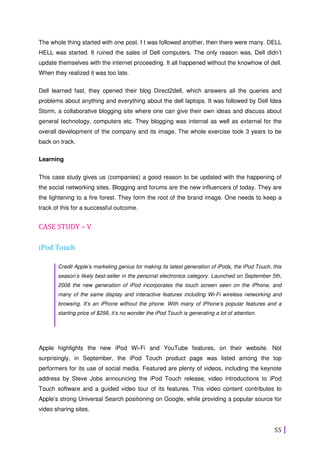 55
The whole thing started with one post. I t was followed another, then there were many. DELL
HELL was started. It ruined the sales of Dell computers. The only reason was, Dell didn’t
update themselves with the internet proceeding. It all happened without the knowhow of dell.
When they realized it was too late.
Dell learned fast, they opened their blog Direct2dell, which answers all the queries and
problems about anything and everything about the dell laptops. It was followed by Dell Idea
Storm, a collaborative blogging site where one can give their own ideas and discuss about
general technology, computers etc. They blogging was internal as well as external for the
overall development of the company and its image. The whole exercise took 3 years to be
back on track.
Learning
This case study gives us (companies) a good reason to be updated with the happening of
the social networking sites. Blogging and forums are the new influencers of today. They are
the lightening to a fire forest. They form the root of the brand image. One needs to keep a
track of this for a successful outcome.
CASE STUDY – V
iPod Touch
Credit Apple’s marketing genius for making its latest generation of iPods, the iPod Touch, this
season’s likely best-seller in the personal electronics category. Launched on September 5th,
2008 the new generation of iPod incorporates the touch screen seen on the iPhone, and
many of the same display and interactive features including Wi-Fi wireless networking and
browsing. It’s an iPhone without the phone. With many of iPhone’s popular features and a
starting price of $299, it’s no wonder the iPod Touch is generating a lot of attention.
Apple highlights the new iPod Wi-Fi and YouTube features, on their website. Not
surprisingly, in September, the iPod Touch product page was listed among the top
performers for its use of social media. Featured are plenty of videos, including the keynote
address by Steve Jobs announcing the iPod Touch release, video introductions to iPod
Touch software and a guided video tour of its features. This video content contributes to
Apple’s strong Universal Search positioning on Google, while providing a popular source for
video sharing sites.
 