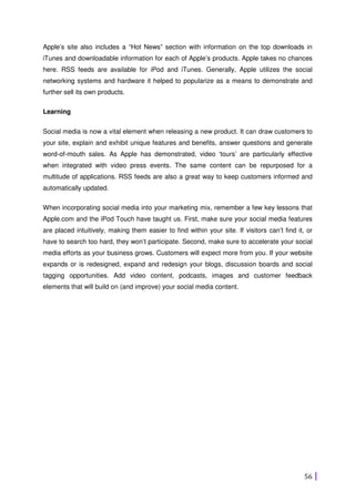 56
Apple’s site also includes a “Hot News” section with information on the top downloads in
iTunes and downloadable information for each of Apple’s products. Apple takes no chances
here. RSS feeds are available for iPod and iTunes. Generally, Apple utilizes the social
networking systems and hardware it helped to popularize as a means to demonstrate and
further sell its own products.
Learning
Social media is now a vital element when releasing a new product. It can draw customers to
your site, explain and exhibit unique features and benefits, answer questions and generate
word-of-mouth sales. As Apple has demonstrated, video ‘tours’ are particularly effective
when integrated with video press events. The same content can be repurposed for a
multitude of applications. RSS feeds are also a great way to keep customers informed and
automatically updated.
When incorporating social media into your marketing mix, remember a few key lessons that
Apple.com and the iPod Touch have taught us. First, make sure your social media features
are placed intuitively, making them easier to find within your site. If visitors can’t find it, or
have to search too hard, they won’t participate. Second, make sure to accelerate your social
media efforts as your business grows. Customers will expect more from you. If your website
expands or is redesigned, expand and redesign your blogs, discussion boards and social
tagging opportunities. Add video content, podcasts, images and customer feedback
elements that will build on (and improve) your social media content.
 