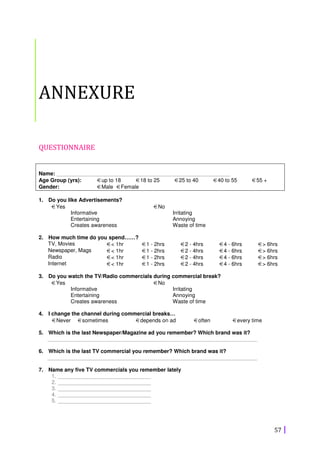 57
ANNEXURE
QUESTIONNAIRE
Name: __________________________________________________________
Age Group (yrs): €up to 18 €18 to 25 €25 to 40 €40 to 55 €55 +
Gender: €Male €Female
1. Do you like Advertisements?
€Yes
Informative
Entertaining
Creates awareness
€No
Irritating
Annoying
Waste of time
2. How much time do you spend……?
TV, Movies €< 1hr €1 - 2hrs €2 - 4hrs €4 - 6hrs €> 6hrs
Newspaper, Mags €< 1hr €1 - 2hrs €2 - 4hrs €4 - 6hrs €> 6hrs
Radio €< 1hr €1 - 2hrs €2 - 4hrs €4 - 6hrs €> 6hrs
Internet €< 1hr €1 - 2hrs €2 - 4hrs €4 - 6hrs €> 6hrs
3. Do you watch the TV/Radio commercials during commercial break?
€Yes
Informative
Entertaining
Creates awareness
€No
Irritating
Annoying
Waste of time
4. I change the channel during commercial breaks…
€Never €sometimes €depends on ad €often €every time
5. Which is the last Newspaper/Magazine ad you remember? Which brand was it?
______________________________________________________________________
6. Which is the last TV commercial you remember? Which brand was it?
______________________________________________________________________
7. Name any five TV commercials you remember lately
1. _______________________________
2. _______________________________
3. _______________________________
4. _______________________________
5. _______________________________
 