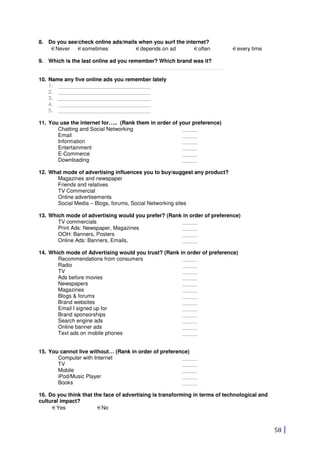 58
8. Do you see/check online ads/mails when you surf the internet?
€Never €sometimes €depends on ad €often €every time
9. Which is the last online ad you remember? Which brand was it?
__________________________________________________________
10. Name any five online ads you remember lately
1. _______________________________
2. _______________________________
3. _______________________________
4. _______________________________
5. _______________________________
11. You use the internet for….. (Rank them in order of your preference)
Chatting and Social Networking
Email
Information
Entertainment
E-Commerce
Downloading
_____
_____
_____
_____
_____
_____
12. What mode of advertising influences you to buy/suggest any product?
Magazines and newspaper
Friends and relatives
TV Commercial
Online advertisements
Social Media – Blogs, forums, Social Networking sites
13. Which mode of advertising would you prefer? (Rank in order of preference)
TV commercials
Print Ads: Newspaper, Magazines
OOH: Banners, Posters
Online Ads: Banners, Emails,
_____
_____
_____
_____
14. Which mode of Advertising would you trust? (Rank in order of preference)
Recommendations from consumers
Radio
TV
Ads before movies
Newspapers
Magazines
Blogs & forums
Brand websites
Email I signed up for
Brand sponsorships
Search engine ads
Online banner ads
Text ads on mobile phones
_____
_____
_____
_____
_____
_____
_____
_____
_____
_____
_____
_____
_____
15. You cannot live without… (Rank in order of preference)
Computer with Internet
TV
Mobile
iPod/Music Player
Books
_____
_____
_____
_____
_____
16. Do you think that the face of advertising is transforming in terms of technological and
cultural impact?
€Yes €No
 