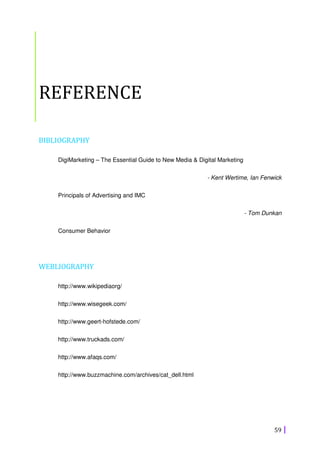 59
REFERENCE
BIBLIOGRAPHY
DigiMarketing – The Essential Guide to New Media & Digital Marketing
- Kent Wertime, Ian Fenwick
Principals of Advertising and IMC
- Tom Dunkan
Consumer Behavior
WEBLIOGRAPHY
http://www.wikipediaorg/
http://www.wisegeek.com/
http://www.geert-hofstede.com/
http://www.truckads.com/
http://www.afaqs.com/
http://www.buzzmachine.com/archives/cat_dell.html
 