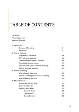 6
TABLE OF CONTENTS
Declaration
Acknowledgements
Executive Summary
1. Introduction
Evolution of Marketing 8
Advertising 9
2. Internet Marketing
The Advent of the Internet 13
7 P’s of Internet Marketing 14
Understanding the Internet Customers 16
Brand Building on the Internet 17
Critical Success factors in Internet Marketing 19
Benefits of Internet Marketing 21
3. Internet Advertising
What is Internet Advertising 22
Internet Advertising Vs Traditional Advertising 23
Internet Advertising Trends 28
4. Market Research
Purpose and scope of Study 31
Research Objectives 32
Research Methodology 32
Research Design 32
Data Collection 32
Sample Universe 32
 