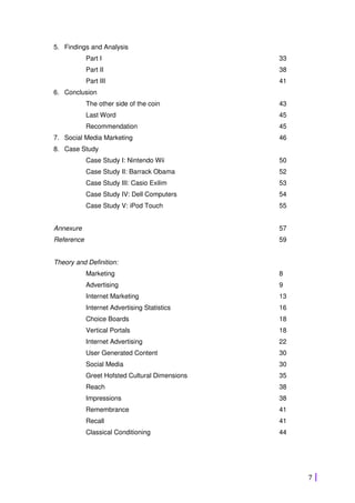 7
5. Findings and Analysis
Part I 33
Part II 38
Part III 41
6. Conclusion
The other side of the coin 43
Last Word 45
Recommendation 45
7. Social Media Marketing 46
8. Case Study
Case Study I: Nintendo Wii 50
Case Study II: Barrack Obama 52
Case Study III: Casio Exilim 53
Case Study IV: Dell Computers 54
Case Study V: iPod Touch 55
Annexure 57
Reference 59
Theory and Definition:
Marketing 8
Advertising 9
Internet Marketing 13
Internet Advertising Statistics 16
Choice Boards 18
Vertical Portals 18
Internet Advertising 22
User Generated Content 30
Social Media 30
Greet Hofsted Cultural Dimensions 35
Reach 38
Impressions 38
Remembrance 41
Recall 41
Classical Conditioning 44
 