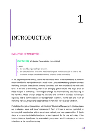 8
1
INTRODUCTION
EVOLUTION OF MARKETING
mar⋅⋅⋅⋅ket⋅⋅⋅⋅ing ♫ Spelled Pronunciation [mahr-ki-ting]
– noun
1. the act of buying or selling in a market.
2. the total of activities involved in the transfer of goods from the producer or seller to the
consumer or buyer, including advertising, shipping, storing, and selling.
At the beginning of the century, social life was mostly local. It was followed by a period in
which commodities were produced on a mass scale. Consumer Marketing operated on mass
marketing principles and business primarily concerned itself with how to build the best sales
force. At the end of the century, there is an emerging global culture. The major driver of
these changes is technology. Technological change has moved steadily back focusing on
the individual. These changes shape the possibility and conduct of business. Marketing is
especially tied to communication and transportation revolution. As the tools and reach of
marketing increase, the job and responsibilities of marketers have evolved with them.
Philip Kotler formalized this evolution with his book "Marketing Management". His key stages
are production, sales and brand management. Each of these is strongly motivated by
technological opportunities, which permit new methods and new opportunities. A fourth
stage, a focus on the individual customer, is also important. As the new technology of the
Internet develops, it reinforces the new marketing emphasis - which in many ways is a return
to business at the turn of the century.
 