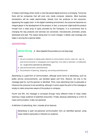 9
In today’s technology driven world, a new fast paced digital economy is emerging. Tomorrow
there will be companies that will exist only inside computer networks. Most business
transactions will be made electronically, directly from the producer to the consumer,
bypassing the supply chain. In the digital marketing environment, the consumer becomes an
integral player in the development of the product. In fact, a consumer might build the product
himself from a wide array of parts provided by the Company. It is e-commerce that is
changing the way products and services are conceived, manufactured, promoted, priced,
distributed and sold. The reason being that it is much cheaper; it allows vast coverage and
helps in serving the customer better.
ADVERTISING
ad⋅⋅⋅⋅ver⋅⋅⋅⋅tis⋅⋅⋅⋅ing ♫ Show Spelled Pronunciation [ad-ver-tahy-zing]
–noun
1. the act or practice of calling public attention to one's product, service, need, etc., esp. by
paid announcements in newspapers and magazines, over radio or television, on billboards,
etc.: to get more customers by advertising.
2. paid announcements; advertisements.
3. the profession of planning, designing, and writing advertisements.
Advertising is a paid form of communication, although some forms of advertising, such as
public service announcements, use donated space and time. Second, not only is the
message paid for, but the sponsor is identified. Third, most advertising tries to persuade or
influence the consumer to do something, although in some cases the point of the message is
simply to make consumers aware of the product or company
Fourth and fifth, the message is conveyed through many different kinds of mass media
reaching a large audience of potential consumers. Finally, because advertising is a form of
mass communication, it also non-personal
A definition of advertising, then, includes all six features
Advertising is paid non-personal communication from an identified sponsor using
mass media to persuade or influence an audience
 