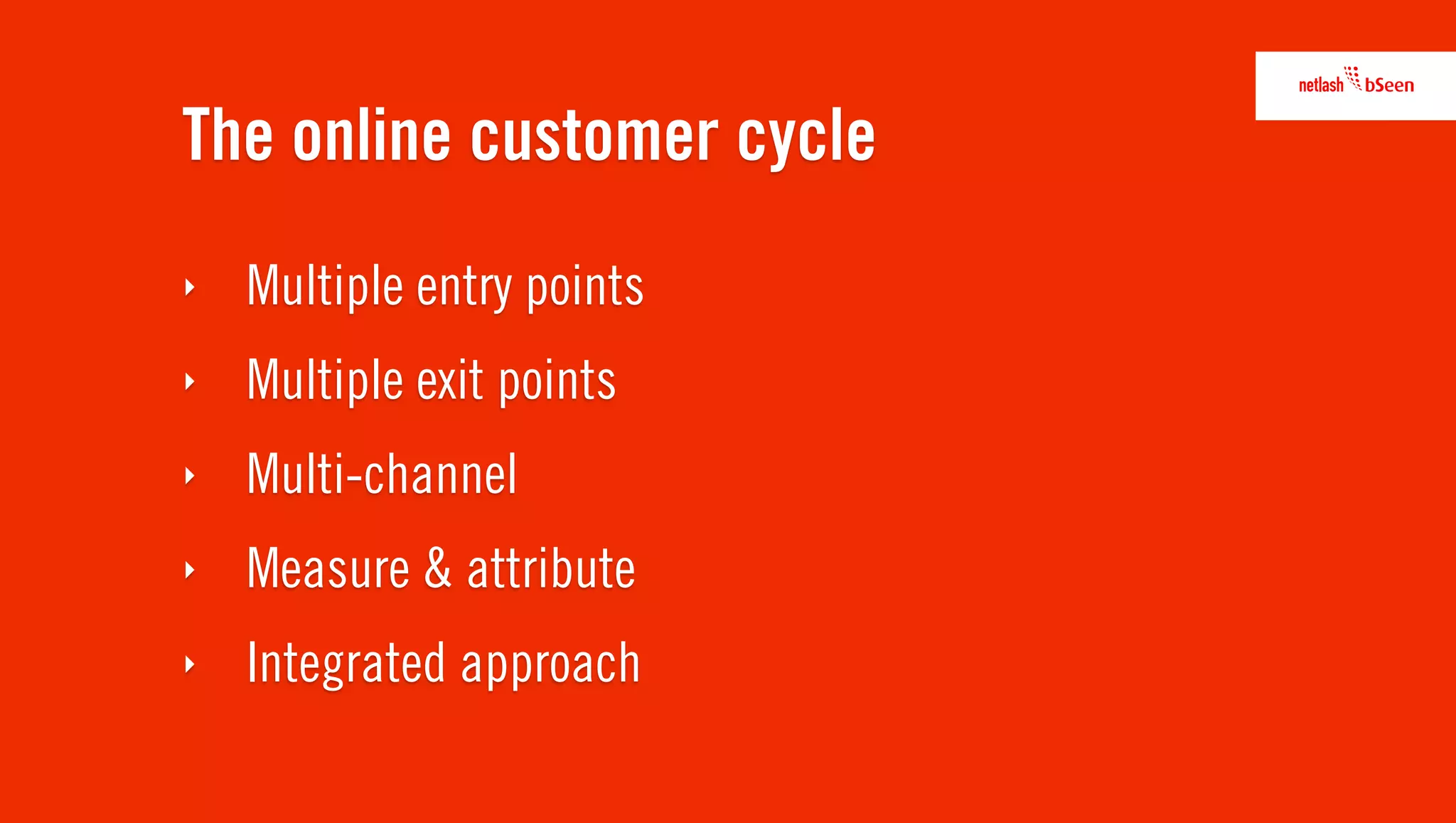 The online customer cycle
‣   Multiple entry points
‣   Multiple exit points
‣   Multi-channel
‣   Measure & attribute
‣   Integrated approach
 