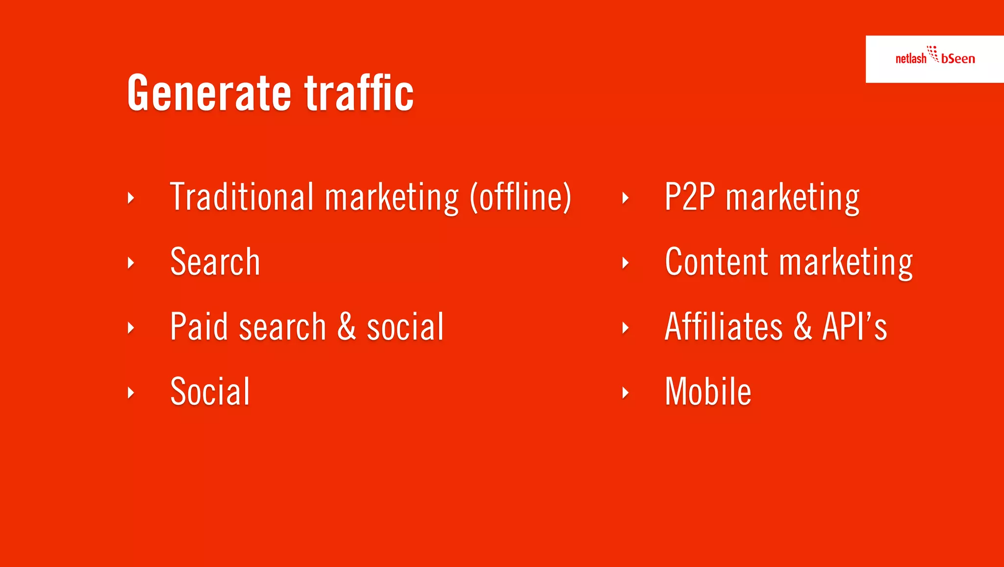 Generate trafﬁc
‣   Traditional marketing (ofﬂine)   ‣   P2P marketing
‣   Search                           ‣   Content marketing
‣   Paid search & social             ‣   Afﬁliates & API’s
‣   Social                           ‣   Mobile
 