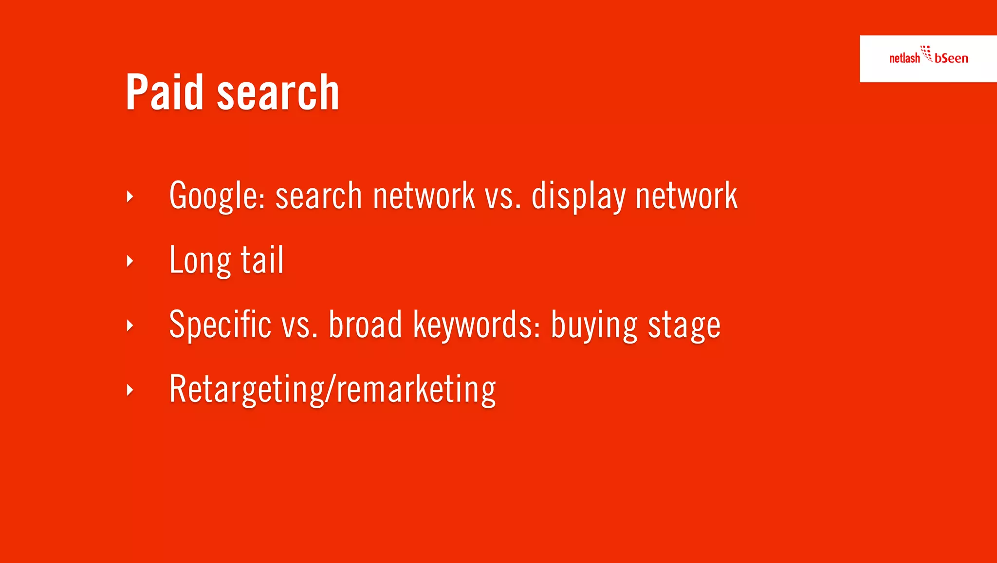 Paid search
‣   Google: search network vs. display network
‣   Long tail
‣   Speciﬁc vs. broad keywords: buying stage
‣   Retargeting/remarketing
 