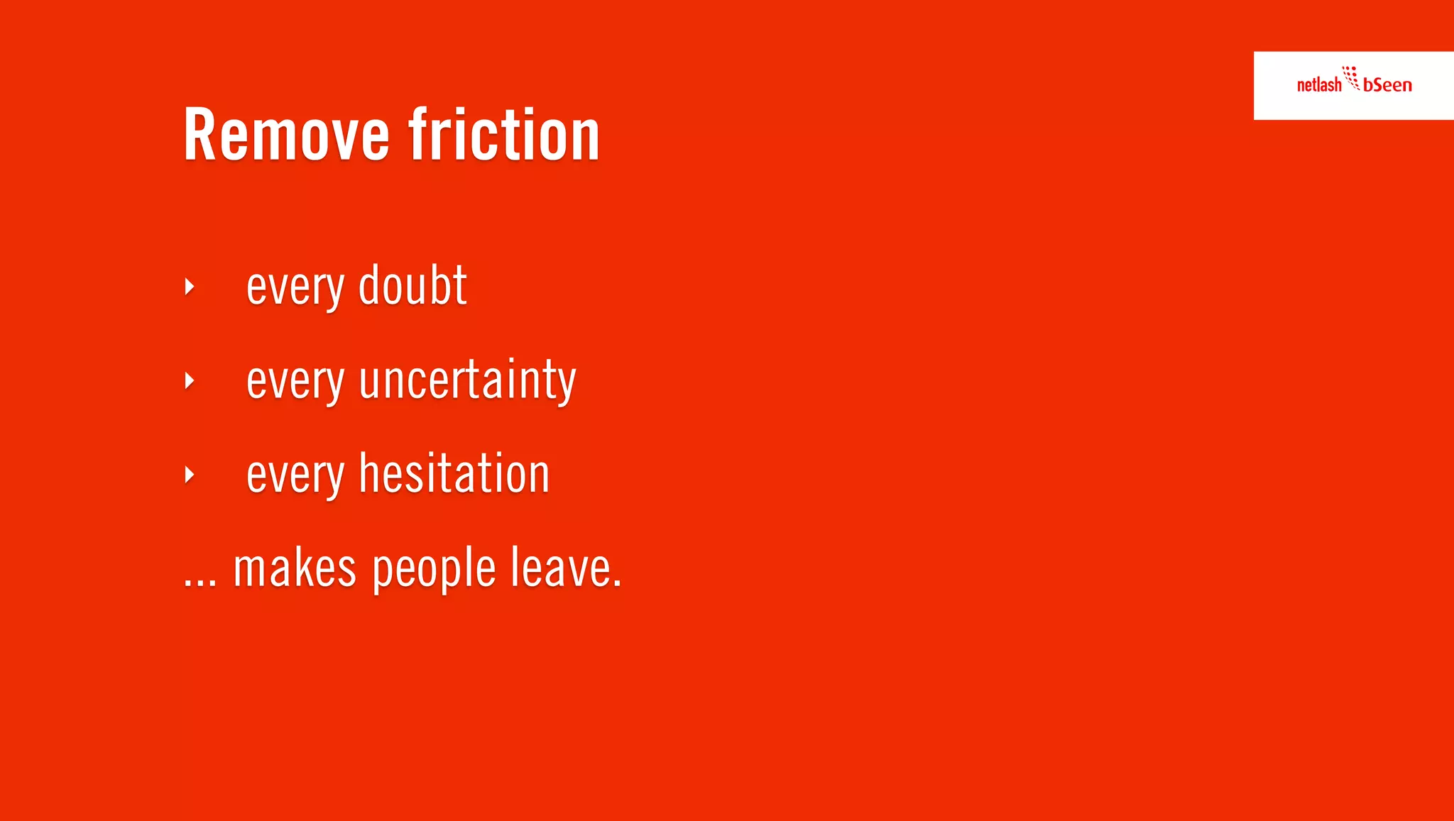 Remove friction
‣   every doubt
‣   every uncertainty
‣   every hesitation
... makes people leave.
 