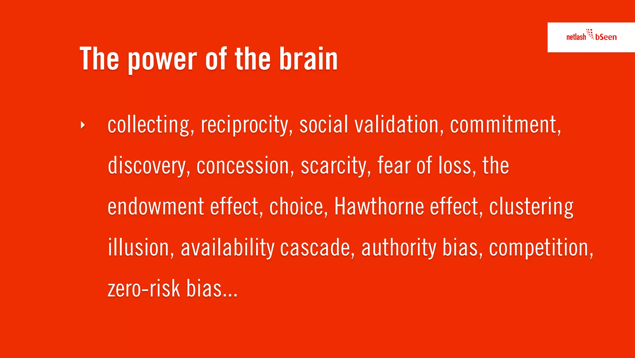 The power of the brain
‣   collecting, reciprocity, social validation, commitment,
    discovery, concession, scarcity, fear of loss, the
    endowment effect, choice, Hawthorne effect, clustering
    illusion, availability cascade, authority bias, competition,
    zero-risk bias...
 