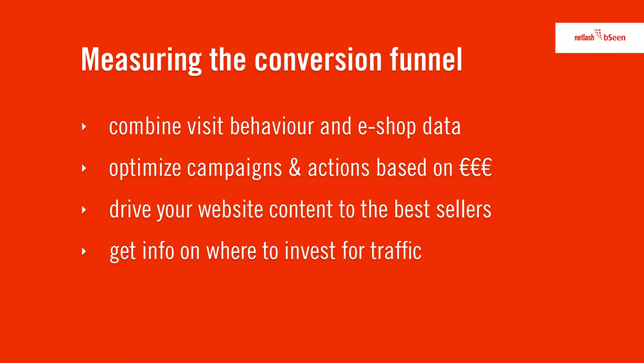 Measuring the conversion funnel
‣   combine visit behaviour and e-shop data
‣   optimize campaigns & actions based on €€€
‣   drive your website content to the best sellers
‣   get info on where to invest for trafﬁc
 