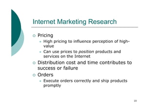 Internet Marketing Research
 Pricing
   High pricing to influence perception of high-
   value
   Can use prices to position products and
   services on the Internet
 Distribution cost and time contributes to
 success or failure
 Orders
   Execute orders correctly and ship products
   promptly


                                                   10
 