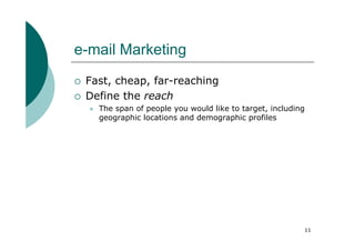 e-mail Marketing
 Fast, cheap, far-reaching
 Define the reach
   The span of people you would like to target, including
   geographic locations and demographic profiles




                                                        11
 