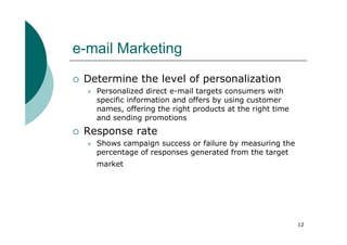 e-mail Marketing
 Determine the level of personalization
   Personalized direct e-mail targets consumers with
   specific information and offers by using customer
   names, offering the right products at the right time
   and sending promotions
 Response rate
   Shows campaign success or failure by measuring the
   percentage of responses generated from the target
   market




                                                          12
 