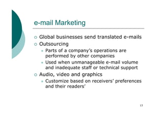 e-mail Marketing
 Global businesses send translated e-mails
 Outsourcing
   Parts of a company’s operations are
   performed by other companies
   Used when unmanageable e-mail volume
   and inadequate staff or technical support
 Audio, video and graphics
   Customize based on receivers’ preferences
   and their readers’



                                               13
 