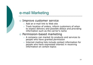 e-mail Marketing
 Improve customer service
   Add an e-mail link to Web site
   Track location of orders, inform customers of when
   to expect delivery and possible delays and providing
   information such as the carrier’s name
 Permission-based marketing
   A company can market its products and services to
   people who have granted permission
   Internet mailing lists include contact information for
   people who have expressed interest in receiving
   information on certain topics




                                                       14
 