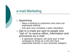 e-mail Marketing

 Spamming
   Mass e-mailing to customers who have not
   expressed interest
   Can give your company a poor reputation
 Opt-in e-mails are sent to people who
 "opt-in" to receive offers, information and
 promotions by e-mail
   A specialist company will send your e-mail
   campaign to those on a list who have
   expressed interest in your business category



                                                  15
 