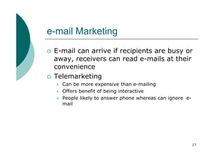 e-mail Marketing
 E-mail can arrive if recipients are busy or
 away, receivers can read e-mails at their
 convenience
 Telemarketing
   Can be more expensive than e-mailing
   Offers benefit of being interactive
   People likely to answer phone whereas can ignore e-
   mail




                                                         17
 