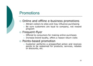 Promotions
 Online and offline e-business promotions
   Attract visitors to sites and may influence purchasing
   Be sure customers are loyal to company, not reward
   program
 Frequent-flyer
   Offered to consumers for making online purchases
   Increase brand loyalty, offers a reason return visits
 Points-based promotion
   Customer performs a prespecified action and receives
   points to be redeemed for products, services, rebates
   or discounts, etc.




                                                           18
 