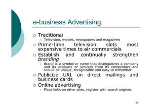 e-business Advertising
 Traditional
   Television, movies, newspapers and magazines
 Prime-time    television   slots   most
 expensive times to air commercials
 Establish and continually strengthen
 branding
   Brand is a symbol or name that distinguishes a company
   and its products or services from its competitors and
   should be unique, recognizable and easy to remember
 Publicize URL on direct mailings and
 business cards
 Online advertising
   Place links on other sites, register with search engines


                                                              20
 