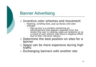 Banner Advertising
 Inventive color schemes and movement
   Flashing, scrolling text, pop-up boxes and color
   changes
       Pop-up box is a window containing an
       advertisement that appears separate from the
       screen the user is viewing, pops up randomly or as
       a result of user actions (can have a negative effect
       due to their intrusive nature)
 Determine the best position on sites for a
 banner
 Space can be more expensive during high
 traffic
 Exchanging banners with another site


                                                          24
 