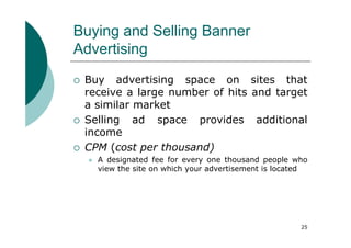 Buying and Selling Banner
Advertising
 Buy advertising space on sites that
 receive a large number of hits and target
 a similar market
 Selling ad space provides additional
 income
 CPM (cost per thousand)
   A designated fee for every one thousand people who
   view the site on which your advertisement is located




                                                     25
 