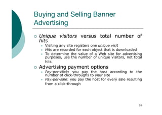 Buying and Selling Banner
Advertising
 Unique visitors versus total number of
 hits
   Visiting any site registers one unique visit
   Hits are recorded for each object that is downloaded
   To determine the value of a Web site for advertising
   purposes, use the number of unique visitors, not total
   hits
 Advertising payment options
   Pay-per-click: you pay the host according to the
   number of click-throughs to your site
   Pay-per-sale: you pay the host for every sale resulting
   from a click-through




                                                        26
 